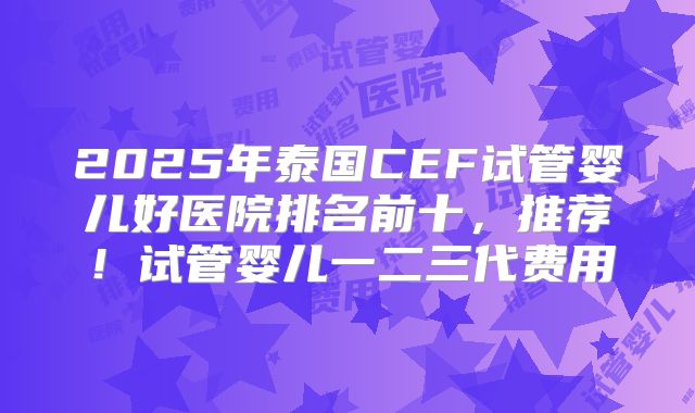 2025年泰国CEF试管婴儿好医院排名前十，推荐！试管婴儿一二三代费用
