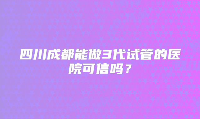 四川成都能做3代试管的医院可信吗？