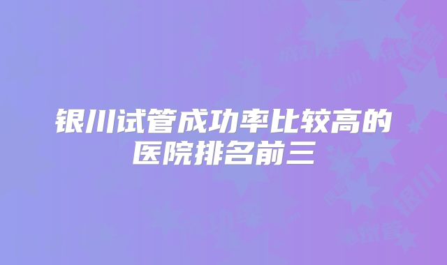 银川试管成功率比较高的医院排名前三
