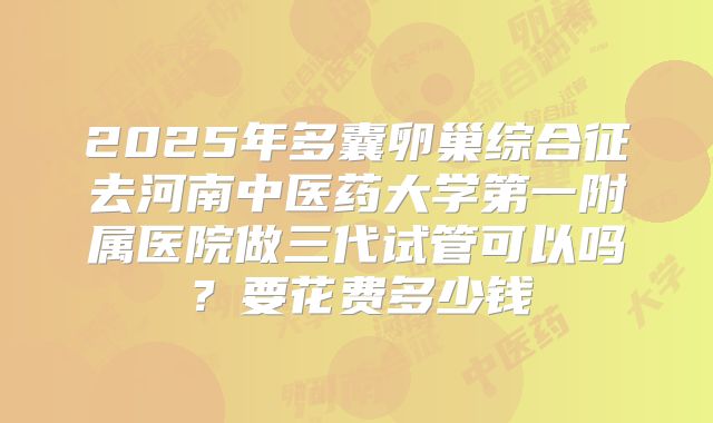 2025年多囊卵巢综合征去河南中医药大学第一附属医院做三代试管可以吗？要花费多少钱