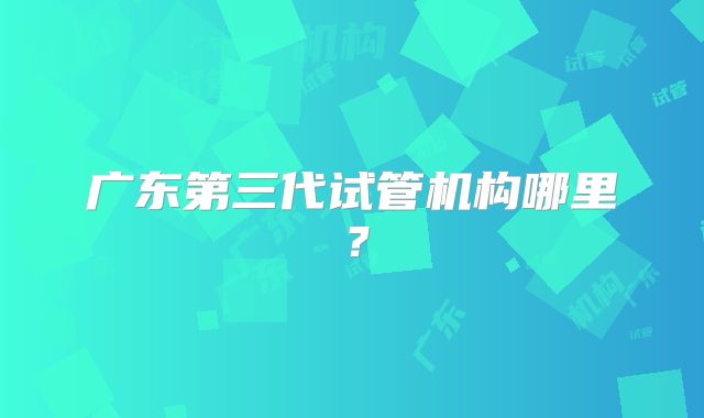 广东第三代试管机构哪里?
