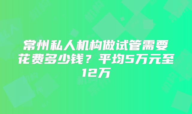 常州私人机构做试管需要花费多少钱？平均5万元至12万