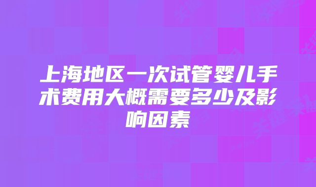 上海地区一次试管婴儿手术费用大概需要多少及影响因素