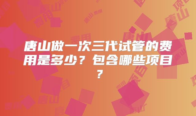 唐山做一次三代试管的费用是多少？包含哪些项目？