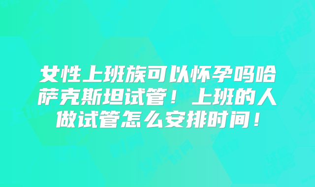 女性上班族可以怀孕吗哈萨克斯坦试管！上班的人做试管怎么安排时间！