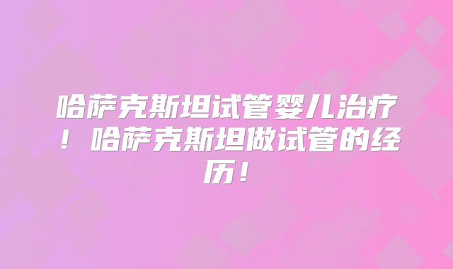 哈萨克斯坦试管婴儿治疗！哈萨克斯坦做试管的经历！