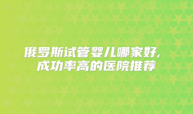俄罗斯试管婴儿哪家好, 成功率高的医院推荐