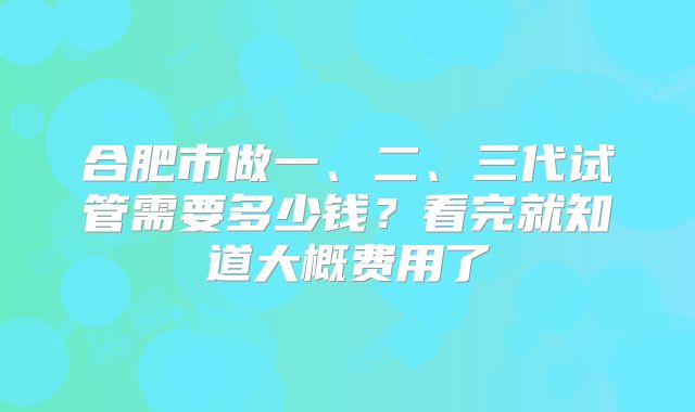 合肥市做一、二、三代试管需要多少钱？看完就知道大概费用了