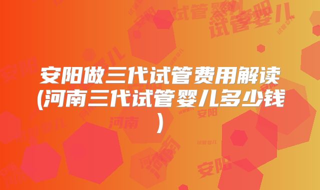 安阳做三代试管费用解读(河南三代试管婴儿多少钱)