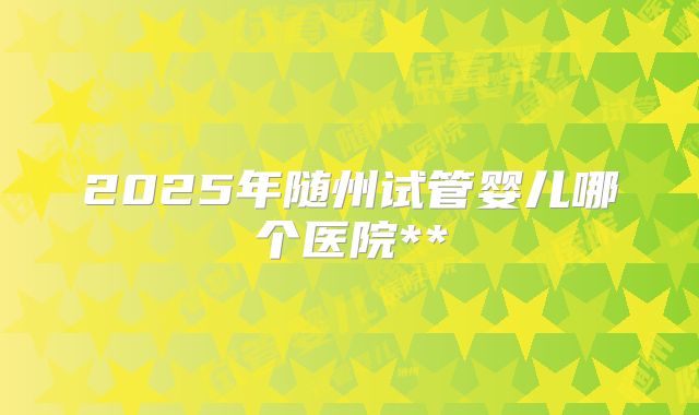 2025年随州试管婴儿哪个医院**