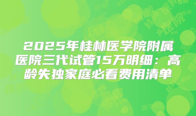 2025年桂林医学院附属医院三代试管15万明细：高龄失独家庭必看费用清单