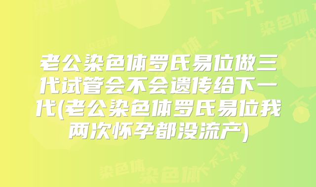 老公染色体罗氏易位做三代试管会不会遗传给下一代(老公染色体罗氏易位我两次怀孕都没流产)