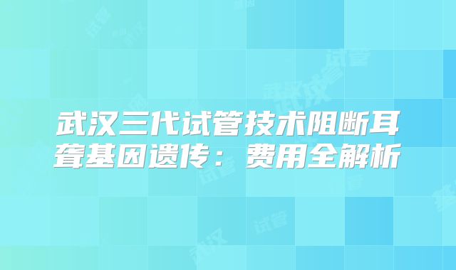 武汉三代试管技术阻断耳聋基因遗传：费用全解析