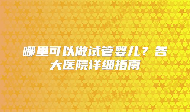 哪里可以做试管婴儿？各大医院详细指南
