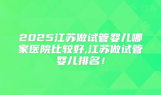 2025江苏做试管婴儿哪家医院比较好,江苏做试管婴儿排名！