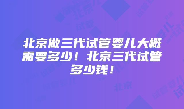 北京做三代试管婴儿大概需要多少！北京三代试管多少钱！