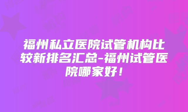 福州私立医院试管机构比较新排名汇总-福州试管医院哪家好!