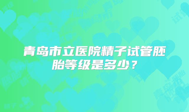 青岛市立医院精子试管胚胎等级是多少？