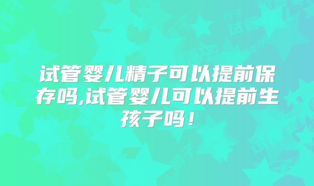 试管婴儿精子可以提前保存吗,试管婴儿可以提前生孩子吗！