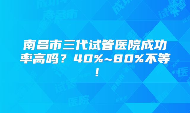 南昌市三代试管医院成功率高吗？40%~80%不等！