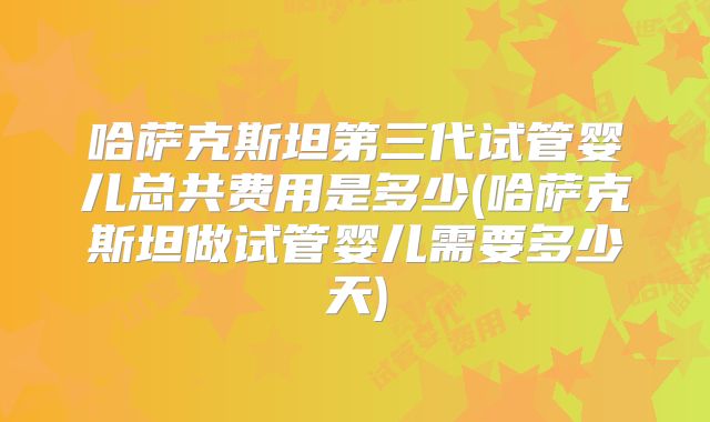 哈萨克斯坦第三代试管婴儿总共费用是多少(哈萨克斯坦做试管婴儿需要多少天)
