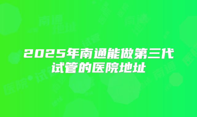 2025年南通能做第三代试管的医院地址