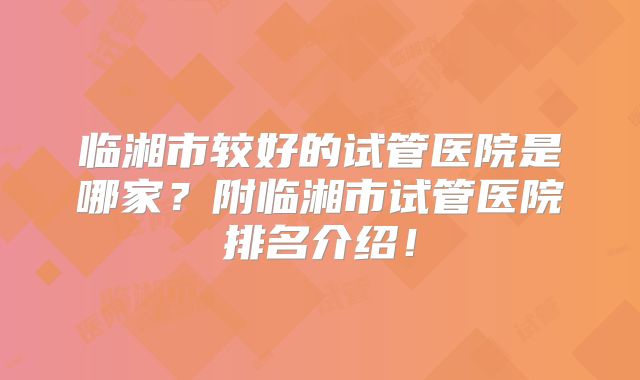 临湘市较好的试管医院是哪家?附临湘市试管医院排名介绍!