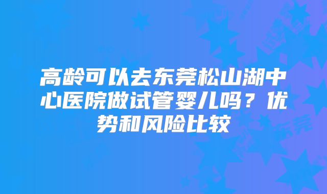 高龄可以去东莞松山湖中心医院做试管婴儿吗？优势和风险比较