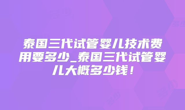 泰国三代试管婴儿技术费用要多少_泰国三代试管婴儿大概多少钱！