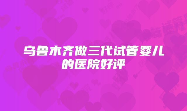 乌鲁木齐做三代试管婴儿的医院好评