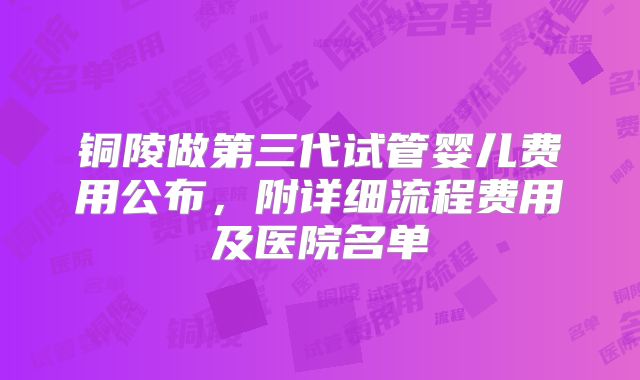 铜陵做第三代试管婴儿费用公布，附详细流程费用及医院名单