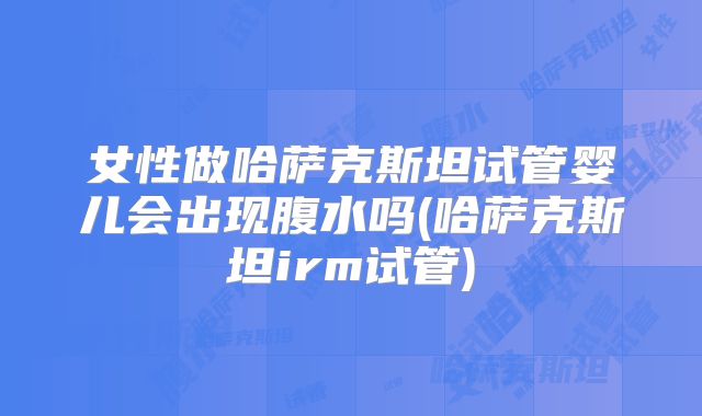 女性做哈萨克斯坦试管婴儿会出现腹水吗(哈萨克斯坦irm试管)