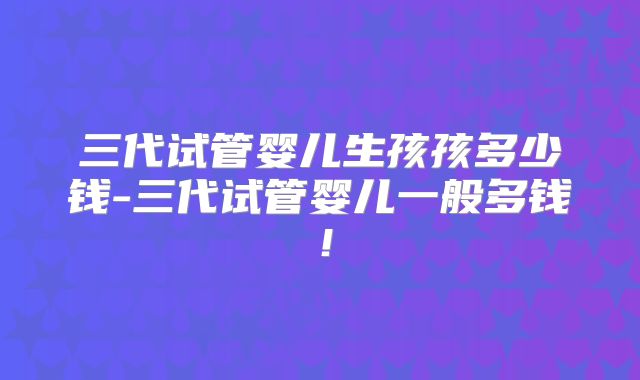 三代试管婴儿生孩孩多少钱-三代试管婴儿一般多钱！