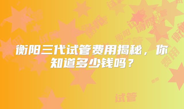 衡阳三代试管费用揭秘，你知道多少钱吗？
