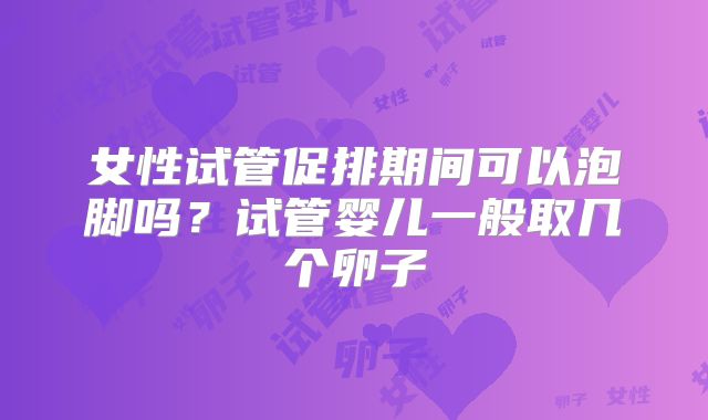 女性试管促排期间可以泡脚吗？试管婴儿一般取几个卵子