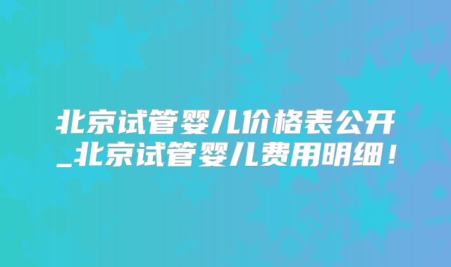 北京试管婴儿价格表公开_北京试管婴儿费用明细！