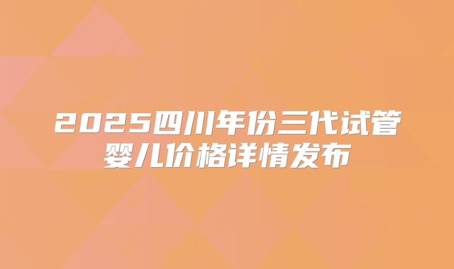 2025四川年份三代试管婴儿价格详情发布