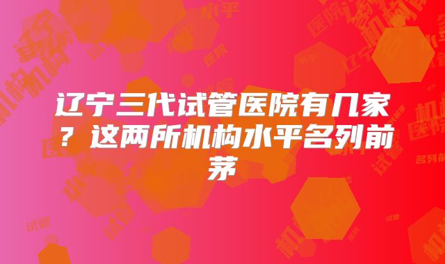 辽宁三代试管医院有几家?这两所机构水平名列前茅