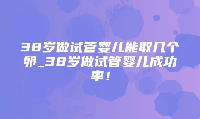 38岁做试管婴儿能取几个卵_38岁做试管婴儿成功率!
