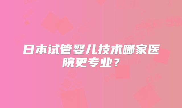 日本试管婴儿技术哪家医院更专业？