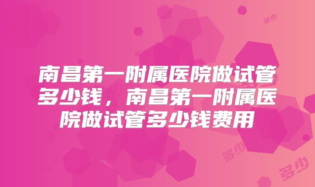 南昌第一附属医院做试管多少钱，南昌第一附属医院做试管多少钱费用