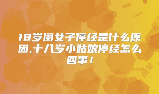 18岁闺女子停经是什么原因,十八岁小姑娘停经怎么回事!