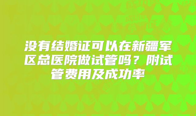 没有结婚证可以在新疆军区总医院做试管吗?附试管费用及成功率