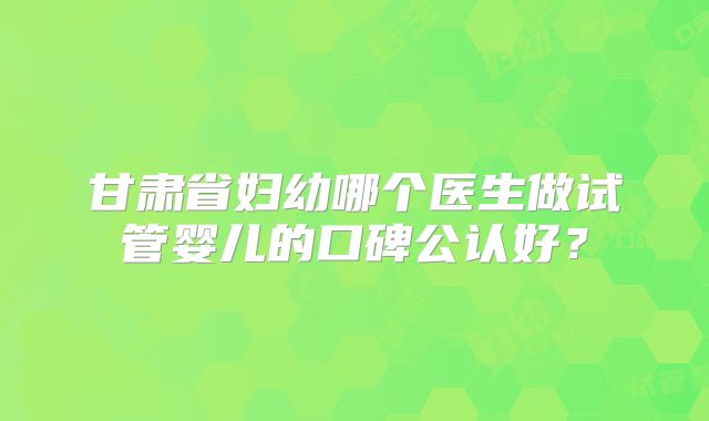 甘肃省妇幼哪个医生做试管婴儿的口碑公认好?