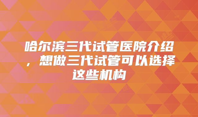 哈尔滨三代试管医院介绍，想做三代试管可以选择这些机构