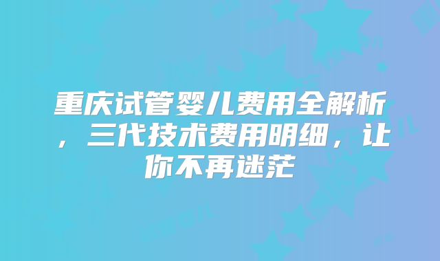 重庆试管婴儿费用全解析，三代技术费用明细，让你不再迷茫