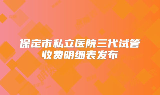保定市私立医院三代试管收费明细表发布