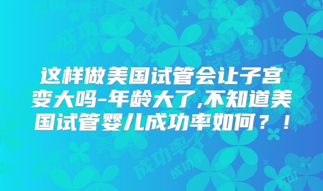 这样做美国试管会让子宫变大吗-年龄大了,不知道美国试管婴儿成功率如何？！