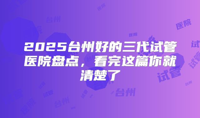 2025台州好的三代试管医院盘点，看完这篇你就清楚了