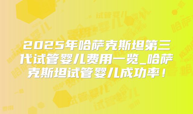 2025年哈萨克斯坦第三代试管婴儿费用一览_哈萨克斯坦试管婴儿成功率！